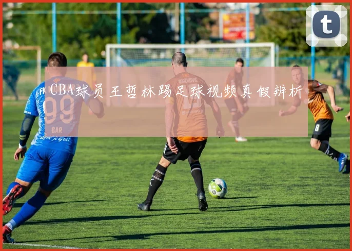 CBA球员王哲林踢足球视频真假辨析