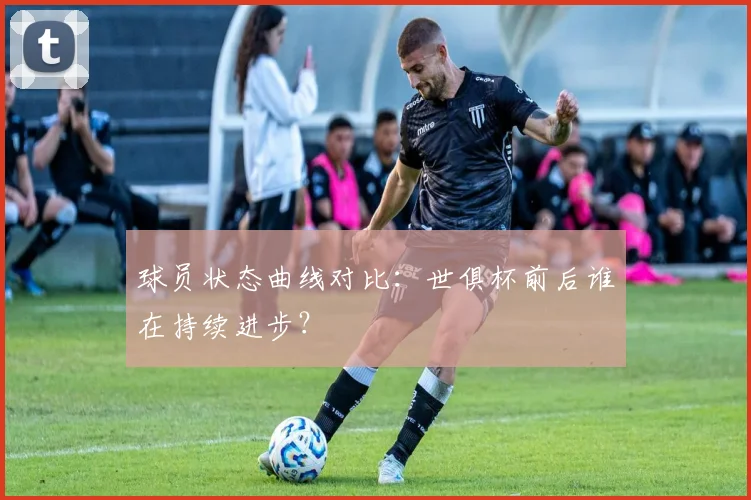 球员状态曲线对比：世俱杯前后谁在持续进步？