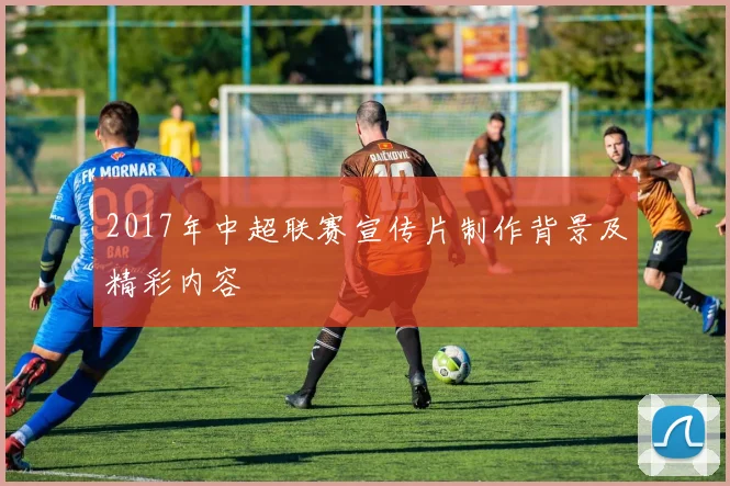 2017年中超联赛宣传片制作背景及精彩内容