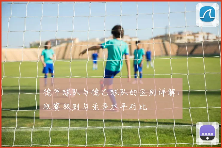 德甲球队与德乙球队的区别详解，联赛级别与竞争水平对比