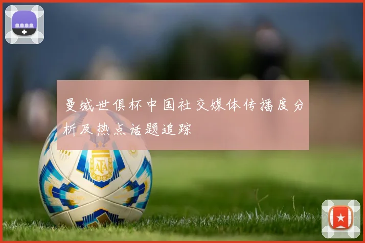 曼城世俱杯中国社交媒体传播度分析及热点话题追踪