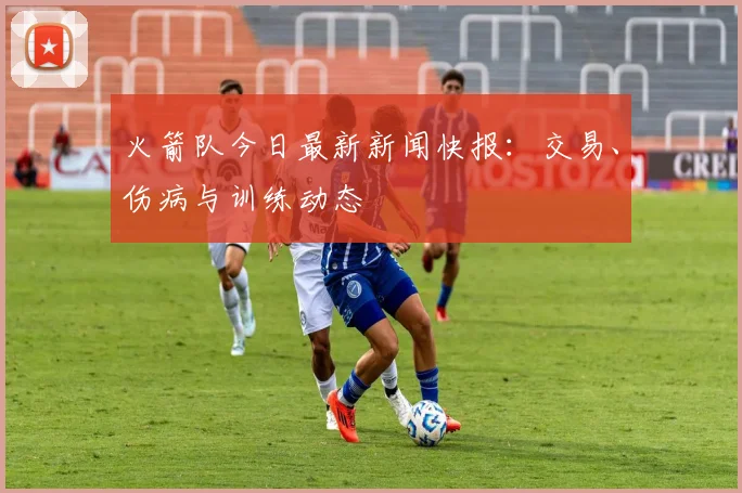 火箭队今日最新新闻快报：交易、伤病与训练动态